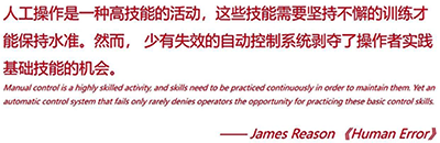 人工操作是一种高技能的活动,这些技能需要坚持不懈的训练才能保持水准。然而,少有失效的自动控制系统剥夺了操作者实践基础技能的机会 人工操作是一种高技能的活动,这些技能需要坚持不懈的训练才能保持水准。然而,少有失效的自动控制系统剥夺了操作者实践基础技能的机会